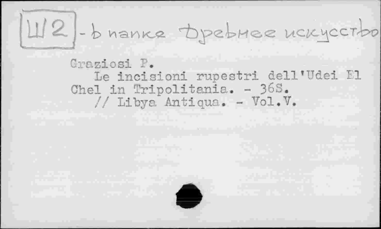 ﻿- Ь иаик,«
Graziosi Р.
Le incision! rupestri dell’Udei 1'1 Chel in Tripolitania» - ЗбЗ.
// Libya Antiqua. - Vol.V.